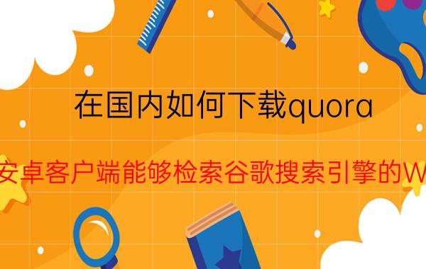 在国内如何下载quora YouTube安卓客户端能够检索谷歌搜索引擎的Web内容么？